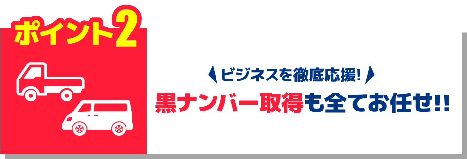 ポイント2 ビジネス徹底応援！黒ナンバー取得も全てお任せ！！